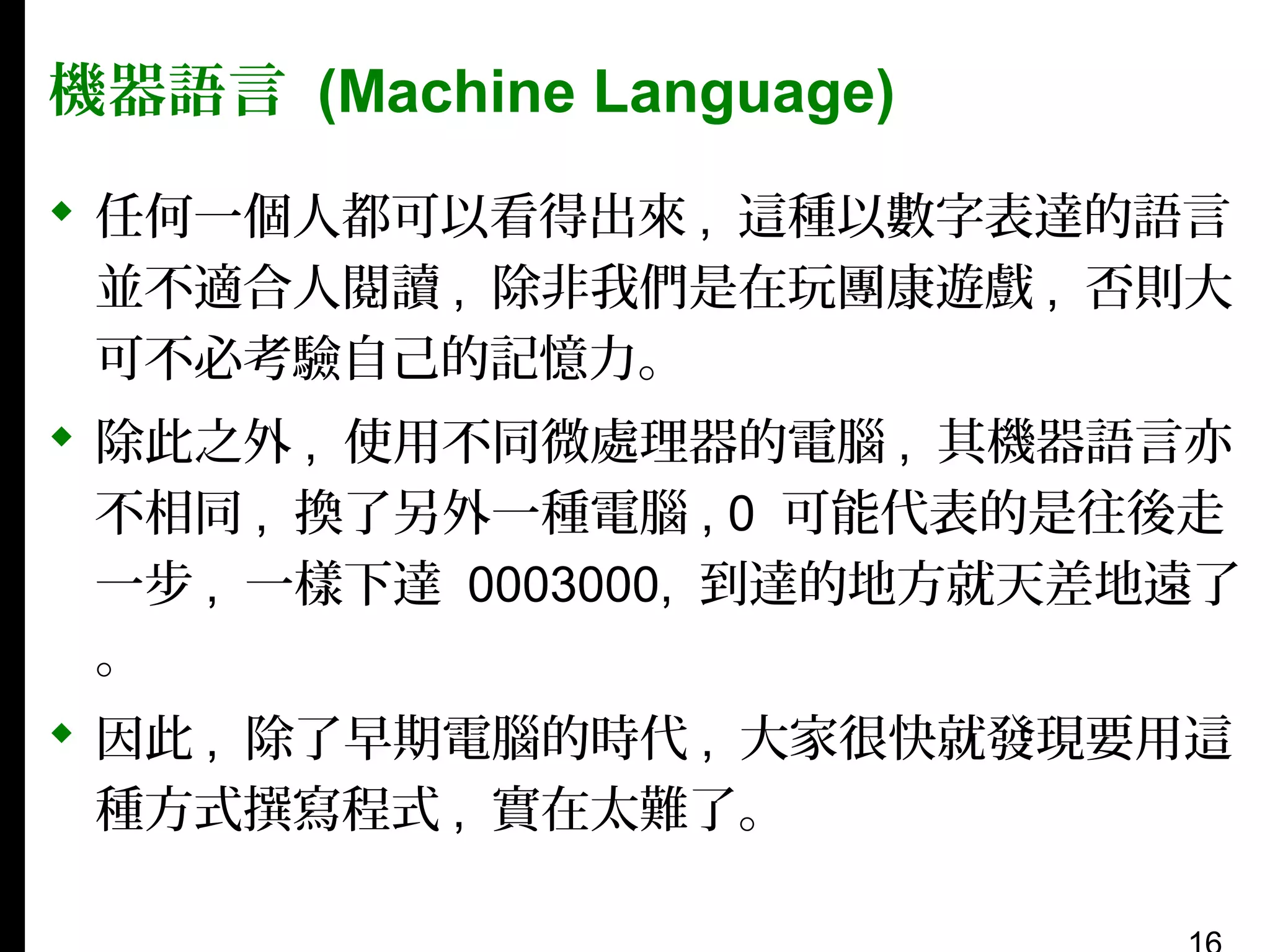 機器語言 (Machine Language)
 任何一個人都可以看得出來 , 這種以數字表達的語言
並不適合人閱讀 , 除非我們是在玩團康遊戲 , 否則大
可不必考驗自己的記憶力。
 除此之外 , 使用不同微處理器的電腦 , 其機器語言亦
不相同 , 換了另外一種電腦 , 0 可能代表的是往後走
一步 , 一樣下達 0003000, 到達的地方就天差地遠了
。
 因此 , 除了早期電腦的時代 , 大家很快就發現要用這
種方式撰寫程式 , 實在太難了。

 