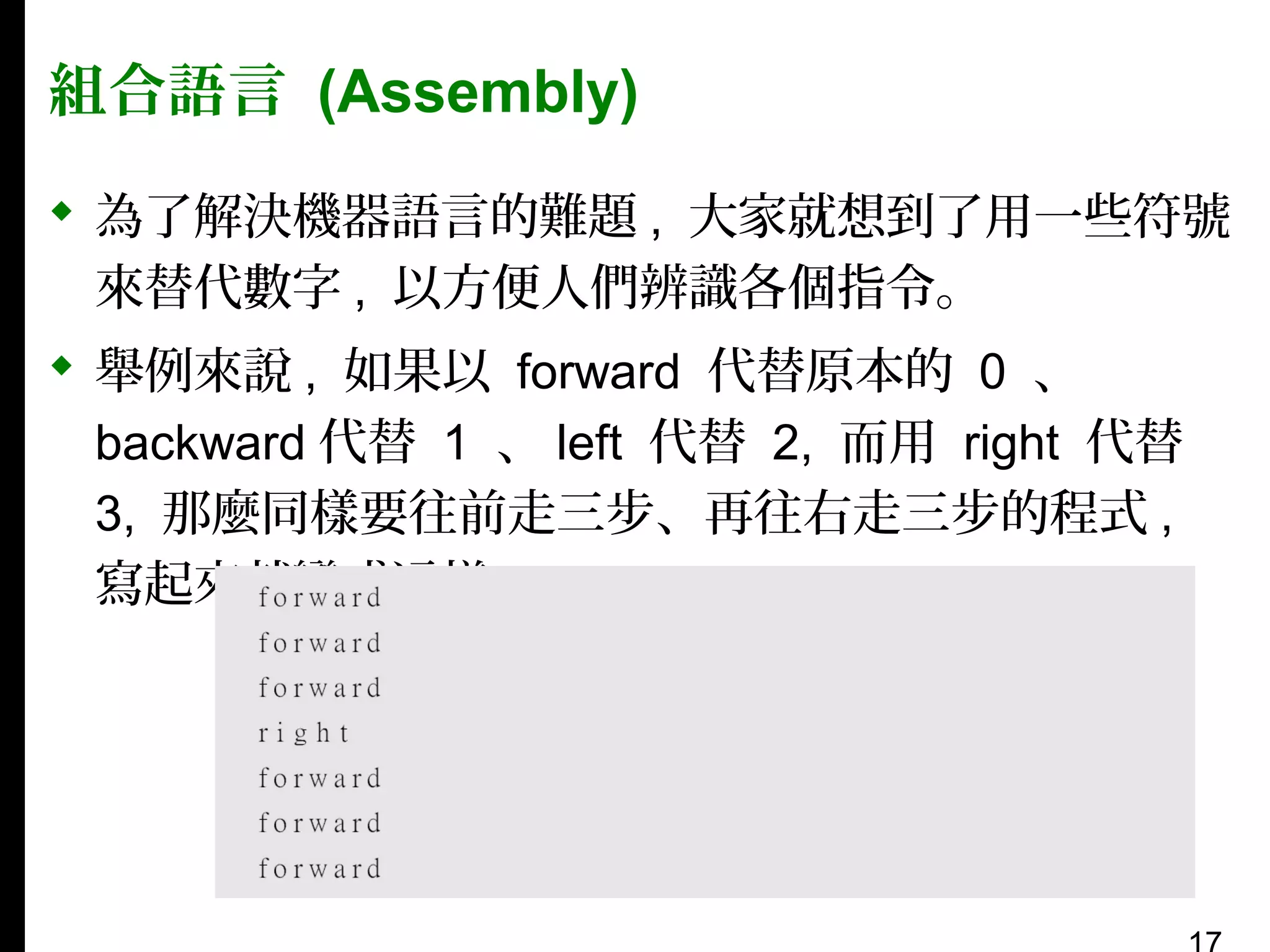 組合語言 (Assembly)
 為了解決機器語言的難題 , 大家就想到了用一些符號
來替代數字 , 以方便人們辨識各個指令。
 舉例來說 , 如果以 forward 代替原本的 0 、
backward 代替 1 、 left 代替 2, 而用 right 代替
3, 那麼同樣要往前走三步、再往右走三步的程式 ,
寫起來就變成這樣：

 