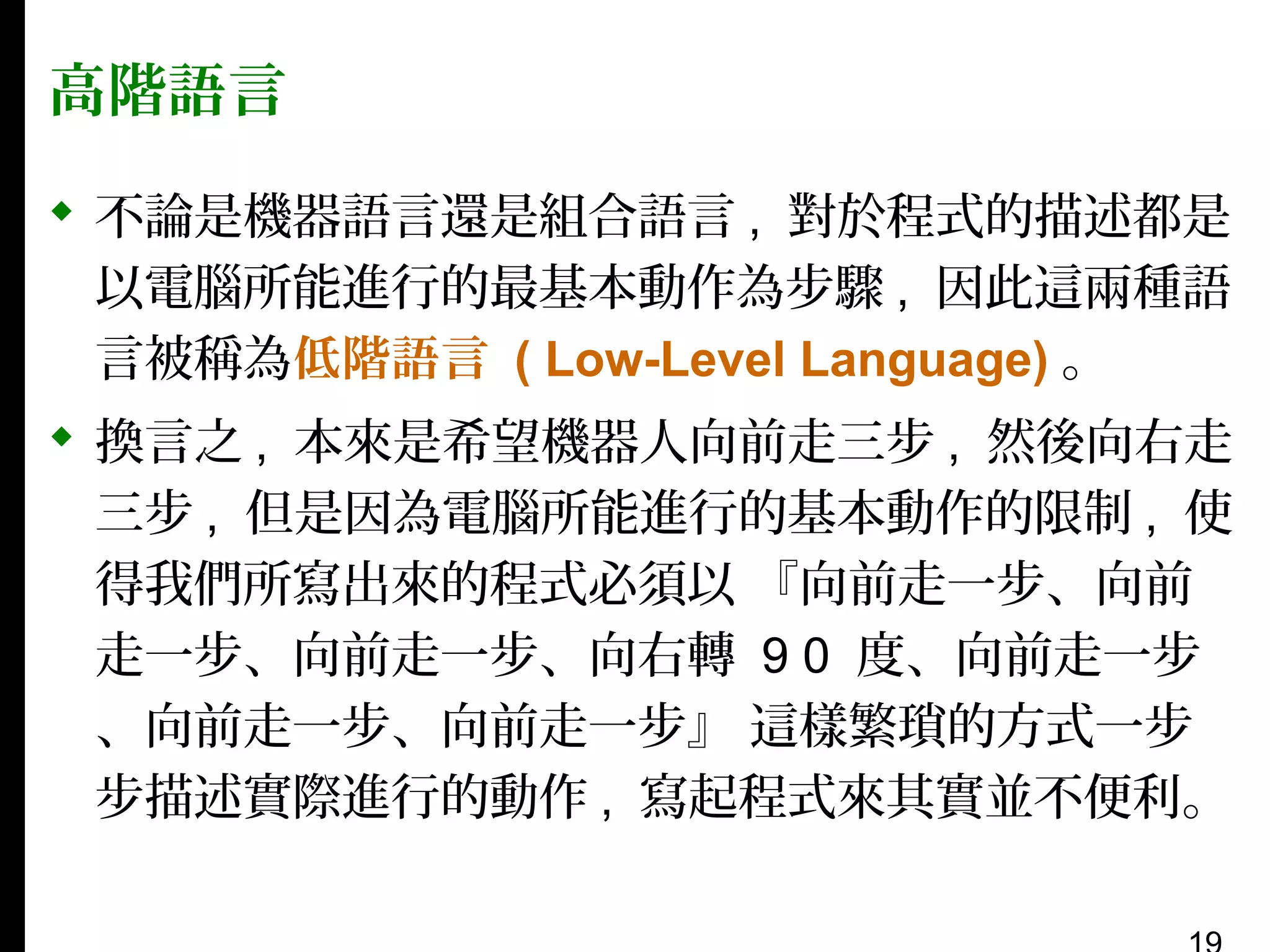 高階語言
 不論是機器語言還是組合語言 , 對於程式的描述都是
以電腦所能進行的最基本動作為步驟 , 因此這兩種語
言被稱為低階語言 ( Low-Level Language) 。
 換言之 , 本來是希望機器人向前走三步 , 然後向右走
三步 , 但是因為電腦所能進行的基本動作的限制 , 使
得我們所寫出來的程式必須以 『向前走一步、向前
走一步、向前走一步、向右轉 9 0 度、向前走一步
、向前走一步、向前走一步』 這樣繁瑣的方式一步
步描述實際進行的動作 , 寫起程式來其實並不便利。

 