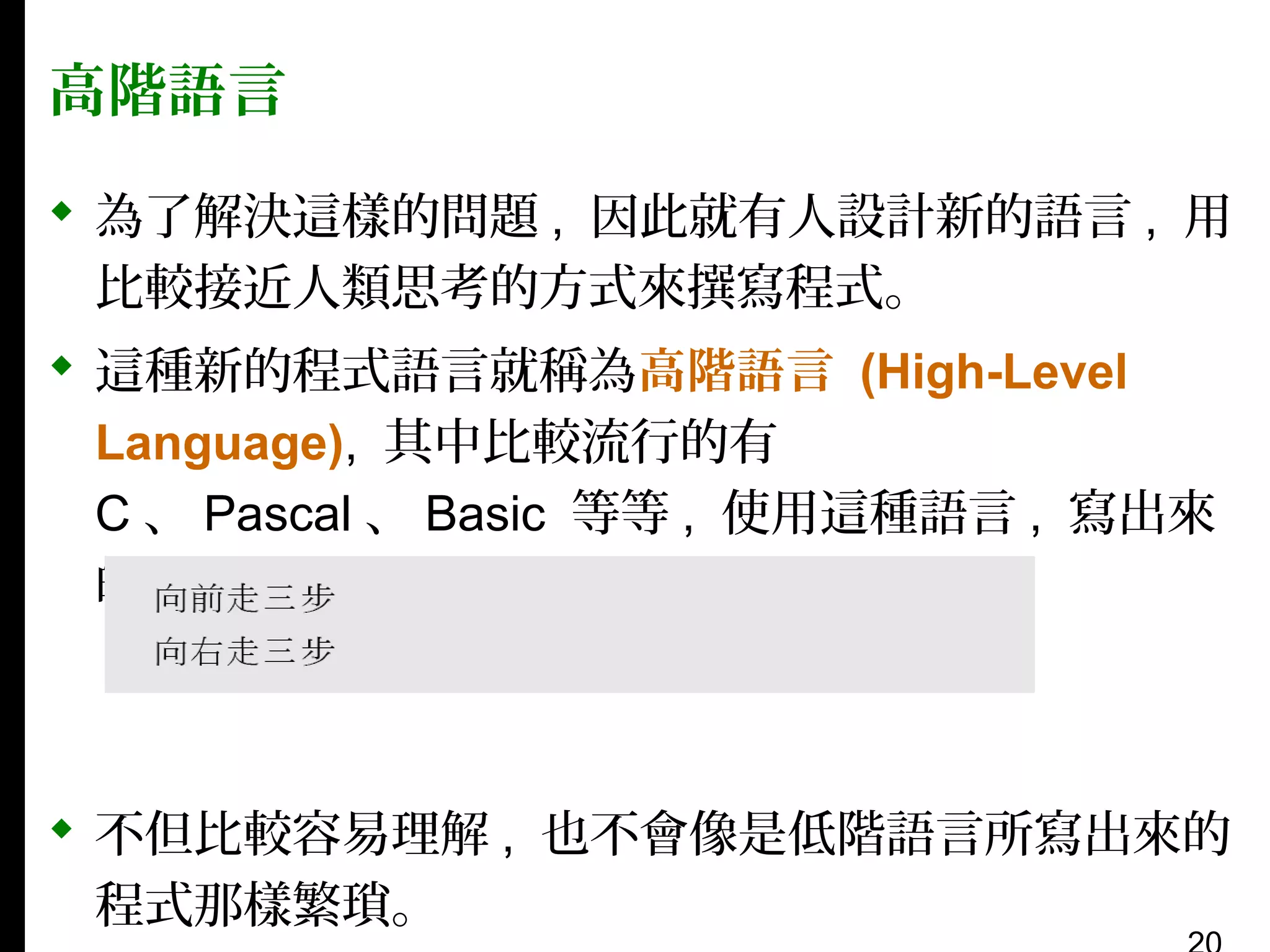 高階語言
 為了解決這樣的問題 , 因此就有人設計新的語言 , 用
比較接近人類思考的方式來撰寫程式。
 這種新的程式語言就稱為高階語言 (High-Level
Language), 其中比較流行的有
C 、 Pascal 、 Basic 等等 , 使用這種語言 , 寫出來
的程式就會像是：

 不但比較容易理解 , 也不會像是低階語言所寫出來的
程式那樣繁瑣。

 