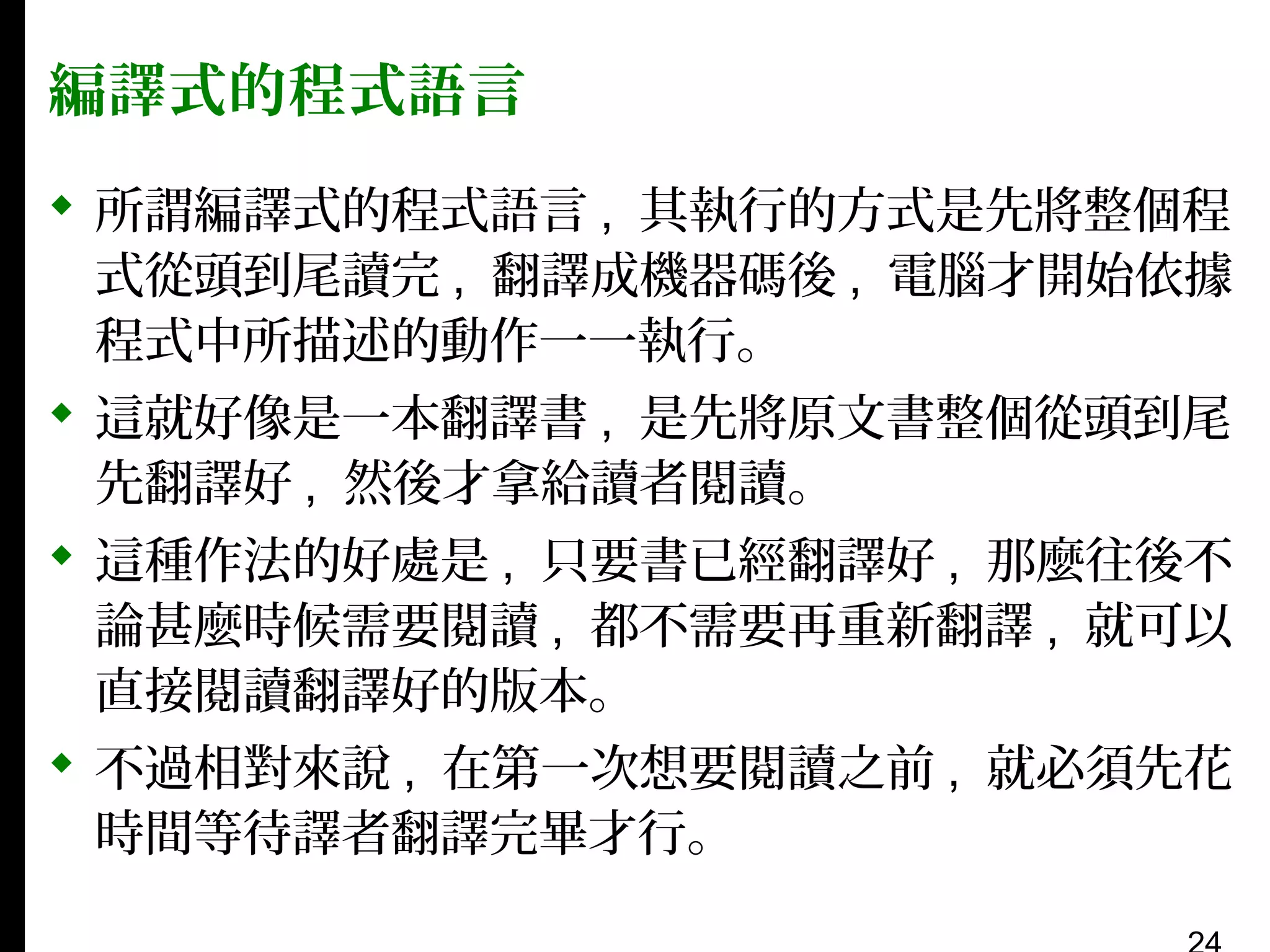 編譯式的程式語言
 所謂編譯式的程式語言 , 其執行的方式是先將整個程
式從頭到尾讀完 , 翻譯成機器碼後 , 電腦才開始依據
程式中所描述的動作一一執行。
 這就好像是一本翻譯書 , 是先將原文書整個從頭到尾
先翻譯好 , 然後才拿給讀者閱讀。
 這種作法的好處是 , 只要書已經翻譯好 , 那麼往後不
論甚麼時候需要閱讀 , 都不需要再重新翻譯 , 就可以
直接閱讀翻譯好的版本。
 不過相對來說 , 在第一次想要閱讀之前 , 就必須先花
時間等待譯者翻譯完畢才行。

 