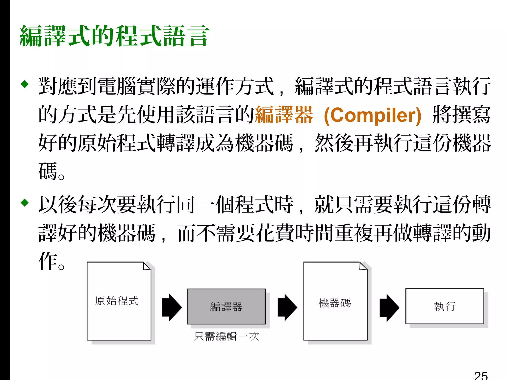 編譯式的程式語言
 對應到電腦實際的運作方式 , 編譯式的程式語言執行
的方式是先使用該語言的編譯器 (Compiler) 將撰寫
好的原始程式轉譯成為機器碼 , 然後再執行這份機器
碼。
 以後每次要執行同一個程式時 , 就只需要執行這份轉
譯好的機器碼 , 而不需要花費時間重複再做轉譯的動
作。

 