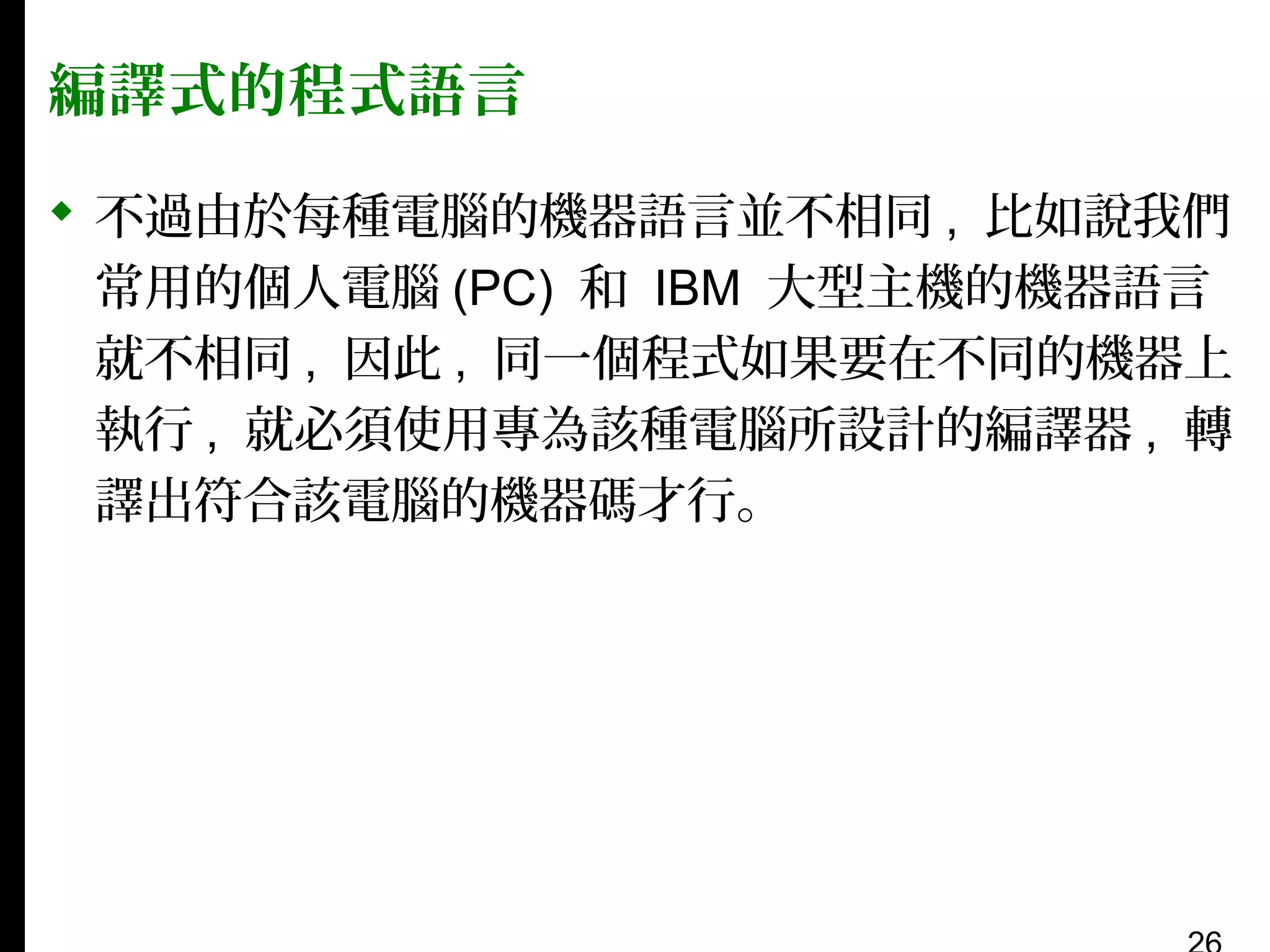 編譯式的程式語言
 不過由於每種電腦的機器語言並不相同 , 比如說我們
常用的個人電腦 (PC) 和 IBM 大型主機的機器語言
就不相同 , 因此 , 同一個程式如果要在不同的機器上
執行 , 就必須使用專為該種電腦所設計的編譯器 , 轉
譯出符合該電腦的機器碼才行。

 