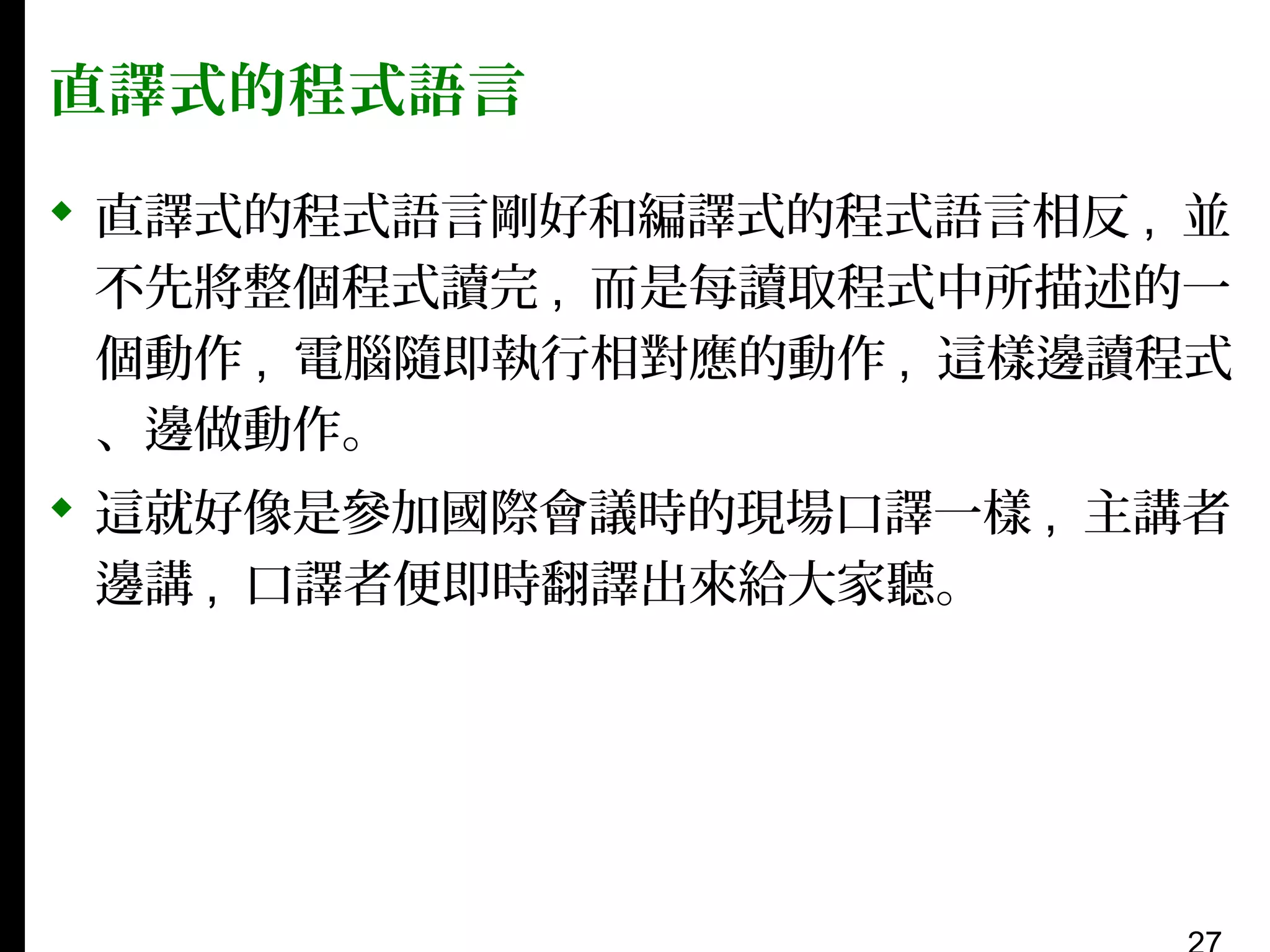 直譯式的程式語言
 直譯式的程式語言剛好和編譯式的程式語言相反 , 並
不先將整個程式讀完 , 而是每讀取程式中所描述的一
個動作 , 電腦隨即執行相對應的動作 , 這樣邊讀程式
、邊做動作。
 這就好像是參加國際會議時的現場口譯一樣 , 主講者
邊講 , 口譯者便即時翻譯出來給大家聽。

 