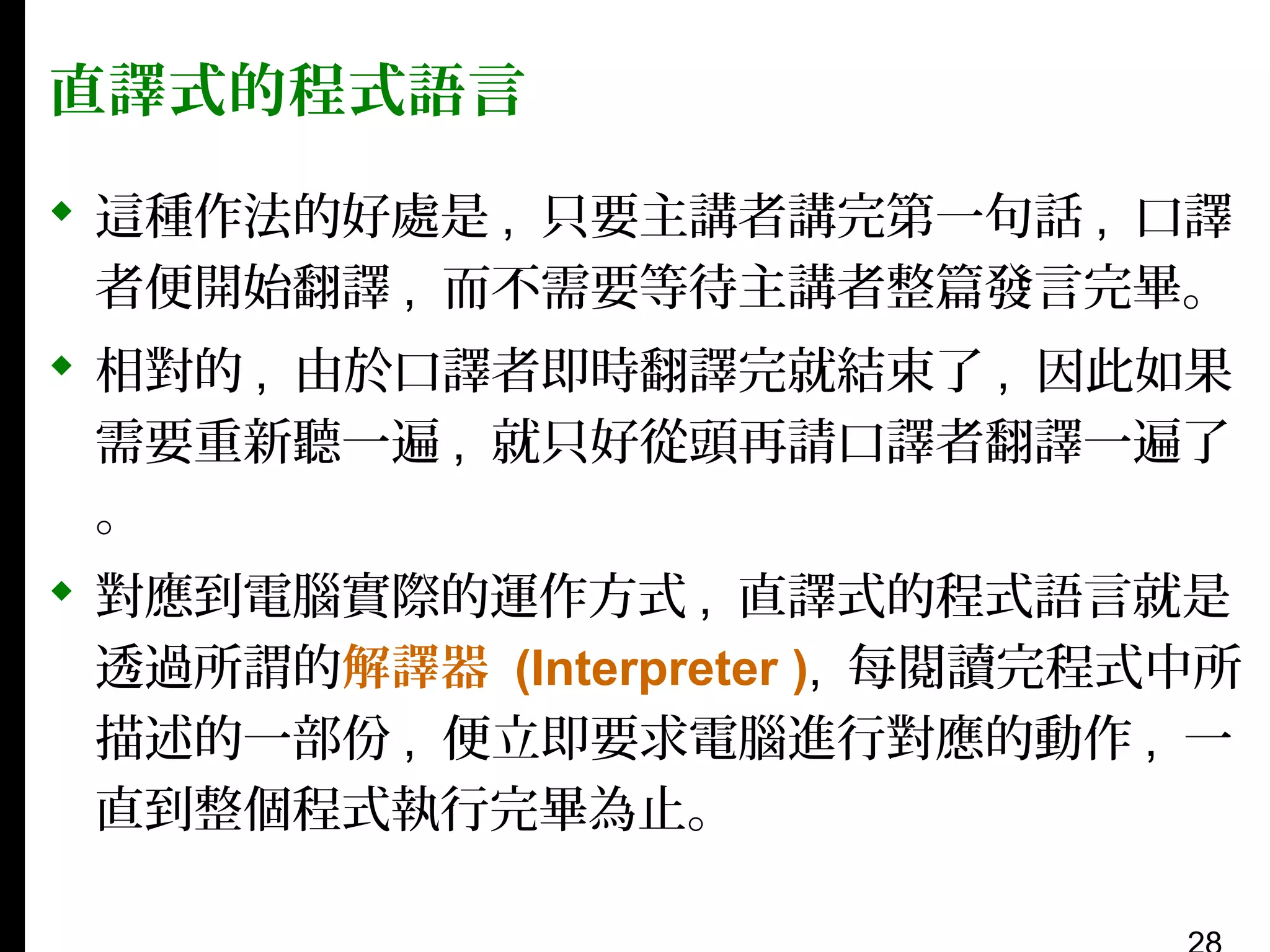 直譯式的程式語言
 這種作法的好處是 , 只要主講者講完第一句話 , 口譯
者便開始翻譯 , 而不需要等待主講者整篇發言完畢。
 相對的 , 由於口譯者即時翻譯完就結束了 , 因此如果
需要重新聽一遍 , 就只好從頭再請口譯者翻譯一遍了
。
 對應到電腦實際的運作方式 , 直譯式的程式語言就是
透過所謂的解譯器 (Interpreter ), 每閱讀完程式中所
描述的一部份 , 便立即要求電腦進行對應的動作 , 一
直到整個程式執行完畢為止。

 