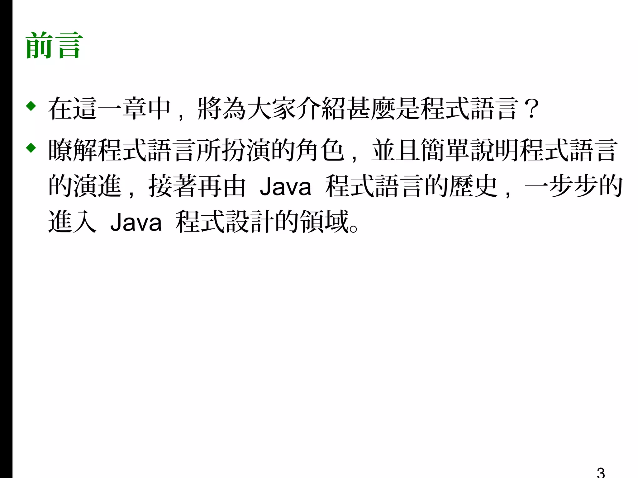 前言
 在這一章中 , 將為大家介紹甚麼是程式語言？
 瞭解程式語言所扮演的角色 , 並且簡單說明程式語言
的演進 , 接著再由 Java 程式語言的歷史 , 一步步的
進入 Java 程式設計的領域。

 