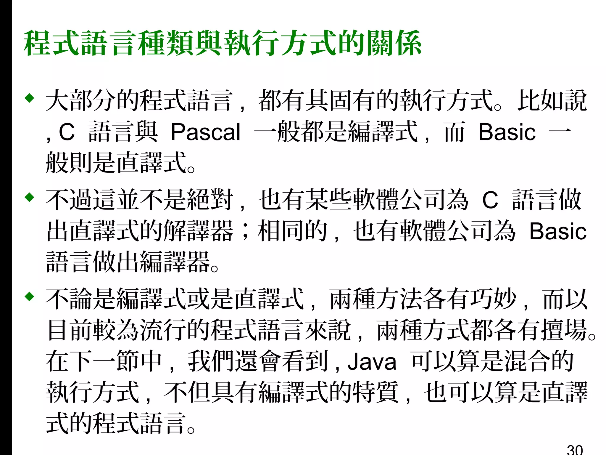 程式語言種類與執行方式的關係

 大部分的程式語言 , 都有其固有的執行方式。比如說
, C 語言與 Pascal 一般都是編譯式 , 而 Basic 一
般則是直譯式。
 不過這並不是絕對 , 也有某些軟體公司為 C 語言做
出直譯式的解譯器；相同的 , 也有軟體公司為 Basic
語言做出編譯器。
 不論是編譯式或是直譯式 , 兩種方法各有巧妙 , 而以
目前較為流行的程式語言來說 , 兩種方式都各有擅場。
在下一節中 , 我們還會看到 , Java 可以算是混合的
執行方式 , 不但具有編譯式的特質 , 也可以算是直譯
式的程式語言。

 