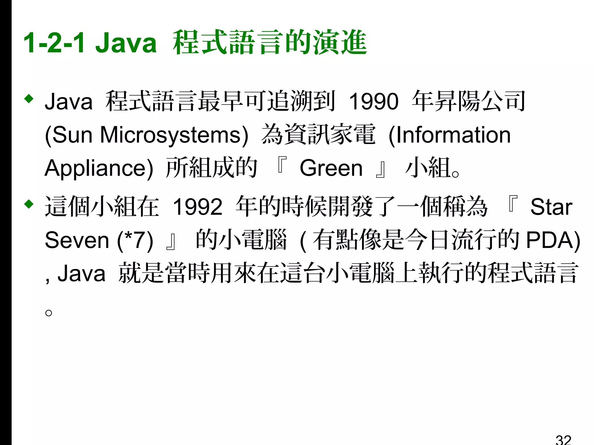 1-2-1 Java 程式語言的演進
 Java 程式語言最早可追溯到 1990 年昇陽公司
(Sun Microsystems) 為資訊家電 (Information
Appliance) 所組成的 『 Green 』 小組。
 這個小組在 1992 年的時候開發了一個稱為 『 Star
Seven (*7) 』 的小電腦 ( 有點像是今日流行的 PDA)
, Java 就是當時用來在這台小電腦上執行的程式語言
。

 