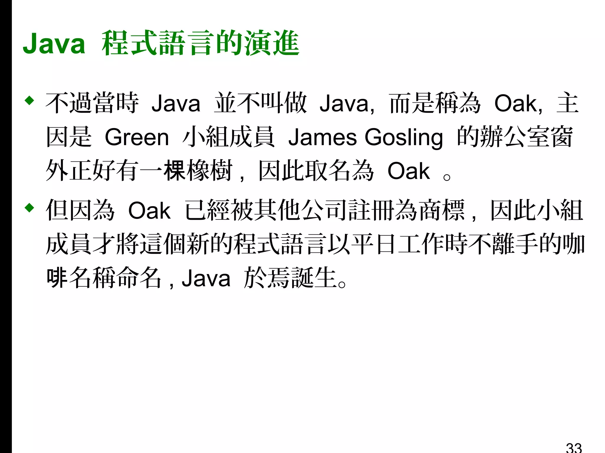 Java 程式語言的演進
 不過當時 Java 並不叫做 Java, 而是稱為 Oak, 主
因是 Green 小組成員 James Gosling 的辦公室窗
外正好有一棵橡樹 , 因此取名為 Oak 。
 但因為 Oak 已經被其他公司註冊為商標 , 因此小組
成員才將這個新的程式語言以平日工作時不離手的咖
啡名稱命名 , Java 於焉誕生。

 
