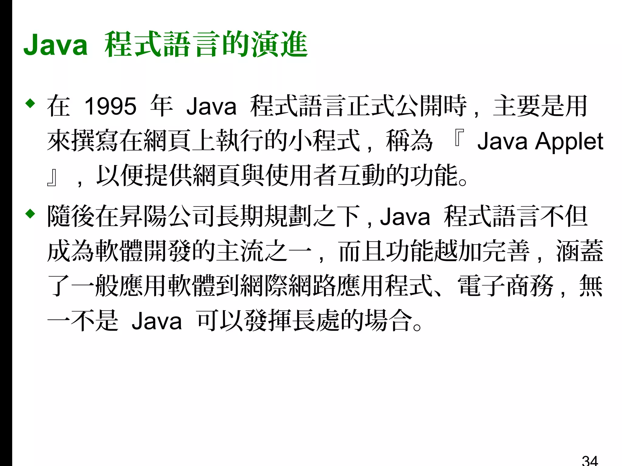 Java 程式語言的演進
 在 1995 年 Java 程式語言正式公開時 , 主要是用
來撰寫在網頁上執行的小程式 , 稱為 『 Java Applet
』 , 以便提供網頁與使用者互動的功能。
 隨後在昇陽公司長期規劃之下 , Java 程式語言不但
成為軟體開發的主流之一 , 而且功能越加完善 , 涵蓋
了一般應用軟體到網際網路應用程式、電子商務 , 無
一不是 Java 可以發揮長處的場合。

 