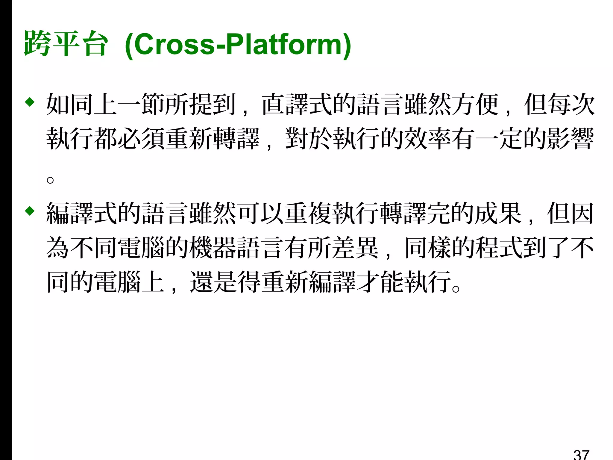 跨平台 (Cross-Platform)
 如同上一節所提到 , 直譯式的語言雖然方便 , 但每次
執行都必須重新轉譯 , 對於執行的效率有一定的影響
。
 編譯式的語言雖然可以重複執行轉譯完的成果 , 但因
為不同電腦的機器語言有所差異 , 同樣的程式到了不
同的電腦上 , 還是得重新編譯才能執行。

 