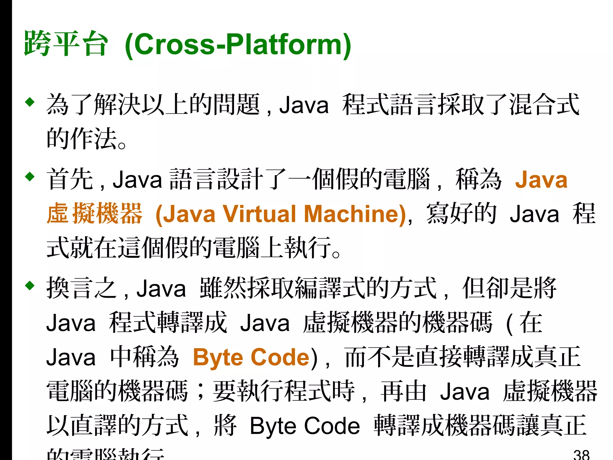 跨平台 (Cross-Platform)
 為了解決以上的問題 , Java 程式語言採取了混合式
的作法。
 首先 , Java 語言設計了一個假的電腦 , 稱為 Java
虛 擬機器 (Java Virtual Machine), 寫好的 Java 程
式就在這個假的電腦上執行。
 換言之 , Java 雖然採取編譯式的方式 , 但卻是將
Java 程式轉譯成 Java 虛擬機器的機器碼 ( 在
Java 中稱為 Byte Code) , 而不是直接轉譯成真正
電腦的機器碼；要執行程式時 , 再由 Java 虛擬機器
以直譯的方式 , 將 Byte Code 轉譯成機器碼讓真正

 