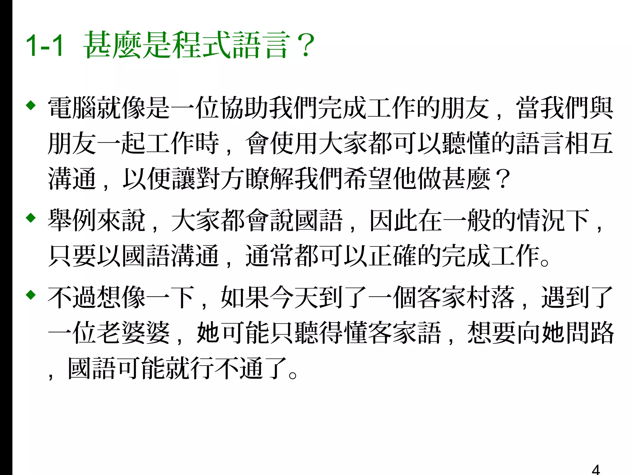 1-1 甚麼是程式語言？
 電腦就像是一位協助我們完成工作的朋友 , 當我們與
朋友一起工作時 , 會使用大家都可以聽懂的語言相互
溝通 , 以便讓對方瞭解我們希望他做甚麼？
 舉例來說 , 大家都會說國語 , 因此在一般的情況下 ,
只要以國語溝通 , 通常都可以正確的完成工作。
 不過想像一下 , 如果今天到了一個客家村落 , 遇到了
一位老婆婆 , 她可能只聽得懂客家語 , 想要向她問路
, 國語可能就行不通了。

 