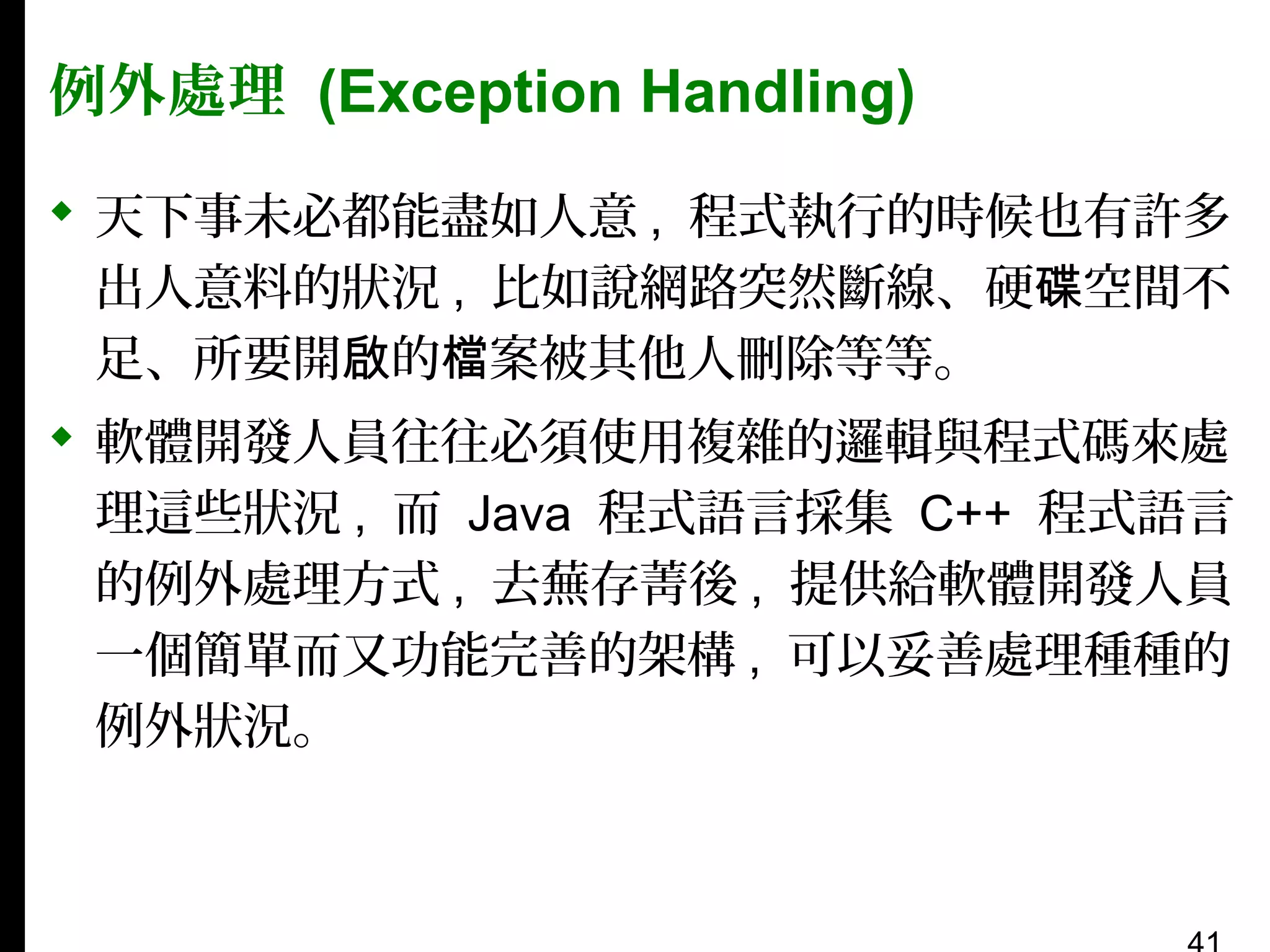 例外處理 (Exception Handling)
 天下事未必都能盡如人意 , 程式執行的時候也有許多
出人意料的狀況 , 比如說網路突然斷線、硬碟空間不
足、所要開啟的檔案被其他人刪除等等。
 軟體開發人員往往必須使用複雜的邏輯與程式碼來處
理這些狀況 , 而 Java 程式語言採集 C++ 程式語言
的例外處理方式 , 去蕪存菁後 , 提供給軟體開發人員
一個簡單而又功能完善的架構 , 可以妥善處理種種的
例外狀況。

 