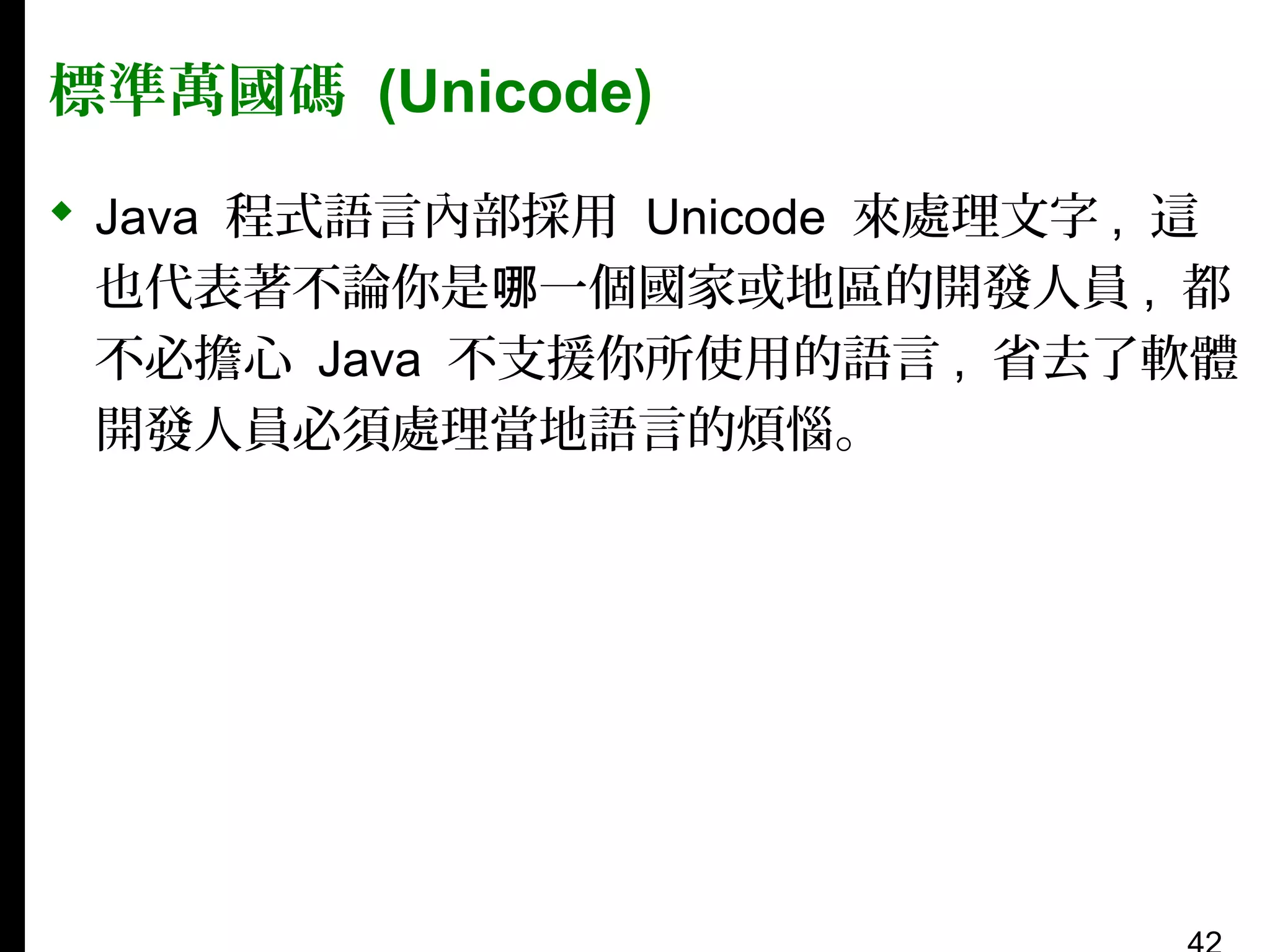 標準萬國碼 (Unicode)
 Java 程式語言內部採用 Unicode 來處理文字 , 這
也代表著不論你是哪一個國家或地區的開發人員 , 都
不必擔心 Java 不支援你所使用的語言 , 省去了軟體
開發人員必須處理當地語言的煩惱。

 
