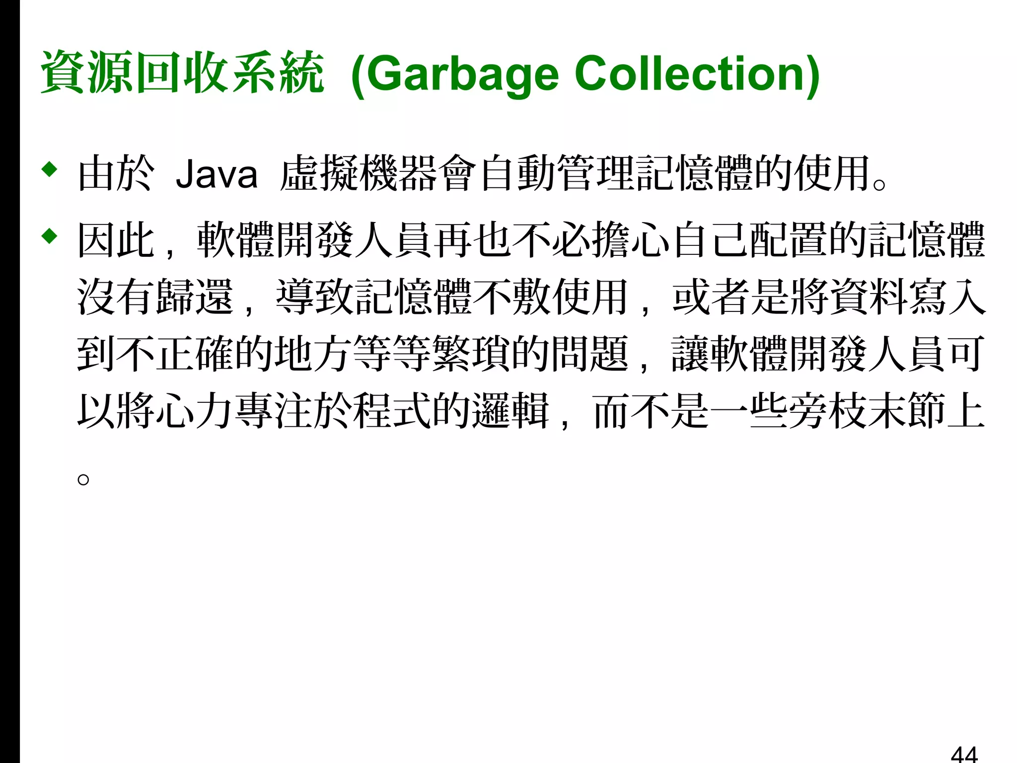資源回收系統 (Garbage Collection)
 由於 Java 虛擬機器會自動管理記憶體的使用。
 因此 , 軟體開發人員再也不必擔心自己配置的記憶體
沒有歸還 , 導致記憶體不敷使用 , 或者是將資料寫入
到不正確的地方等等繁瑣的問題 , 讓軟體開發人員可
以將心力專注於程式的邏輯 , 而不是一些旁枝末節上
。

 
