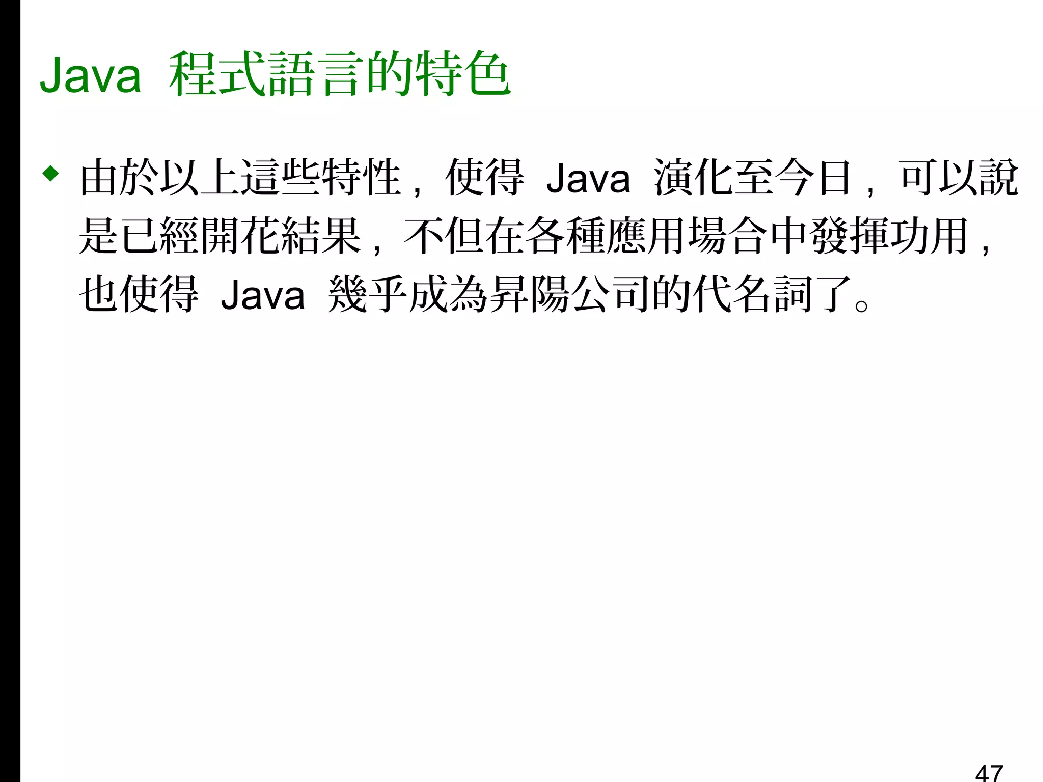Java 程式語言的特色
 由於以上這些特性 , 使得 Java 演化至今日 , 可以說
是已經開花結果 , 不但在各種應用場合中發揮功用 ,
也使得 Java 幾乎成為昇陽公司的代名詞了。

 