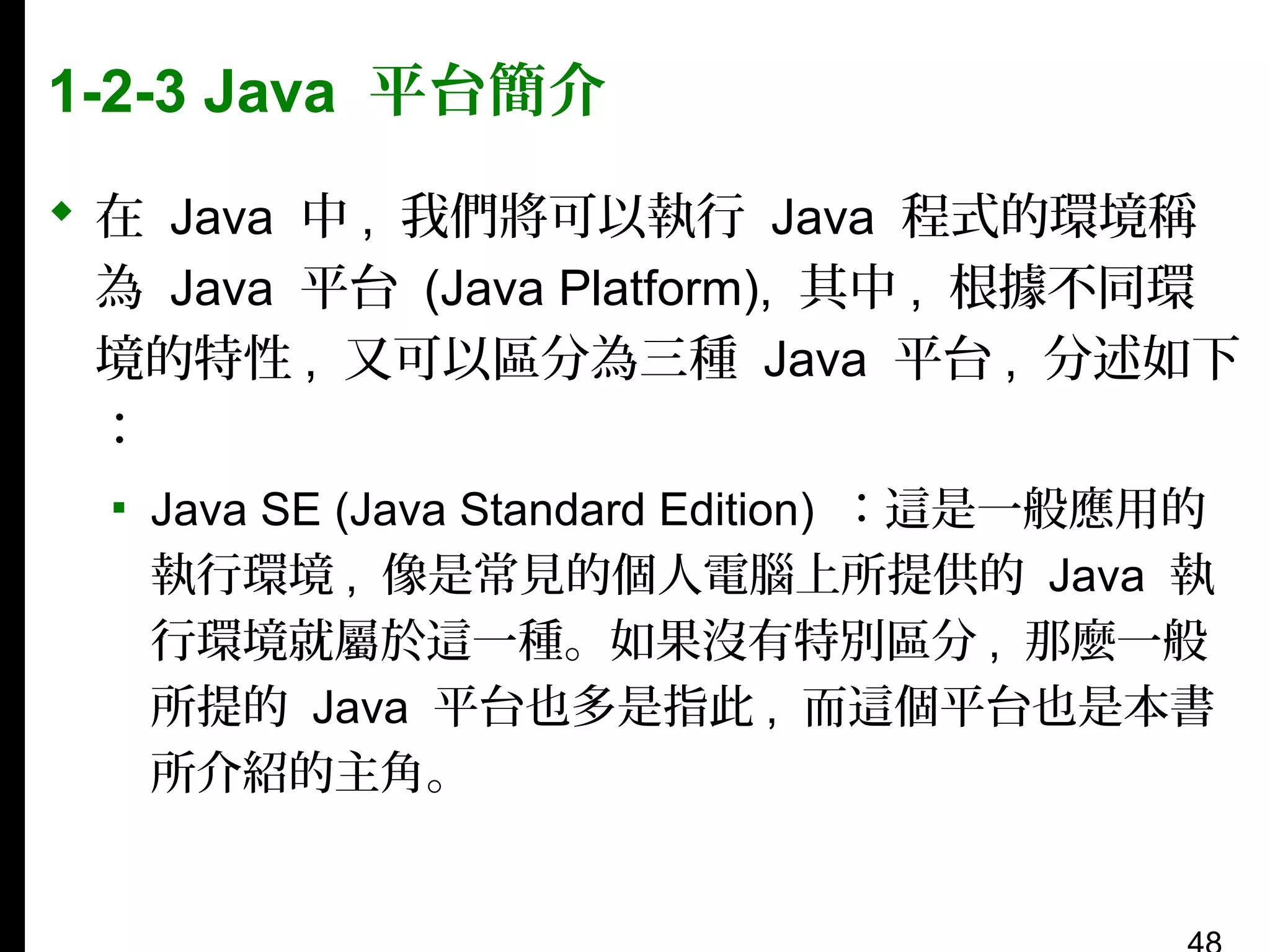 1-2-3 Java 平台簡介
 在 Java 中 , 我們將可以執行 Java 程式的環境稱
為 Java 平台 (Java Platform), 其中 , 根據不同環
境的特性 , 又可以區分為三種 Java 平台 , 分述如下
：
▪ Java SE (Java Standard Edition) ：這是一般應用的
執行環境 , 像是常見的個人電腦上所提供的 Java 執
行環境就屬於這一種。如果沒有特別區分 , 那麼一般
所提的 Java 平台也多是指此 , 而這個平台也是本書
所介紹的主角。

 