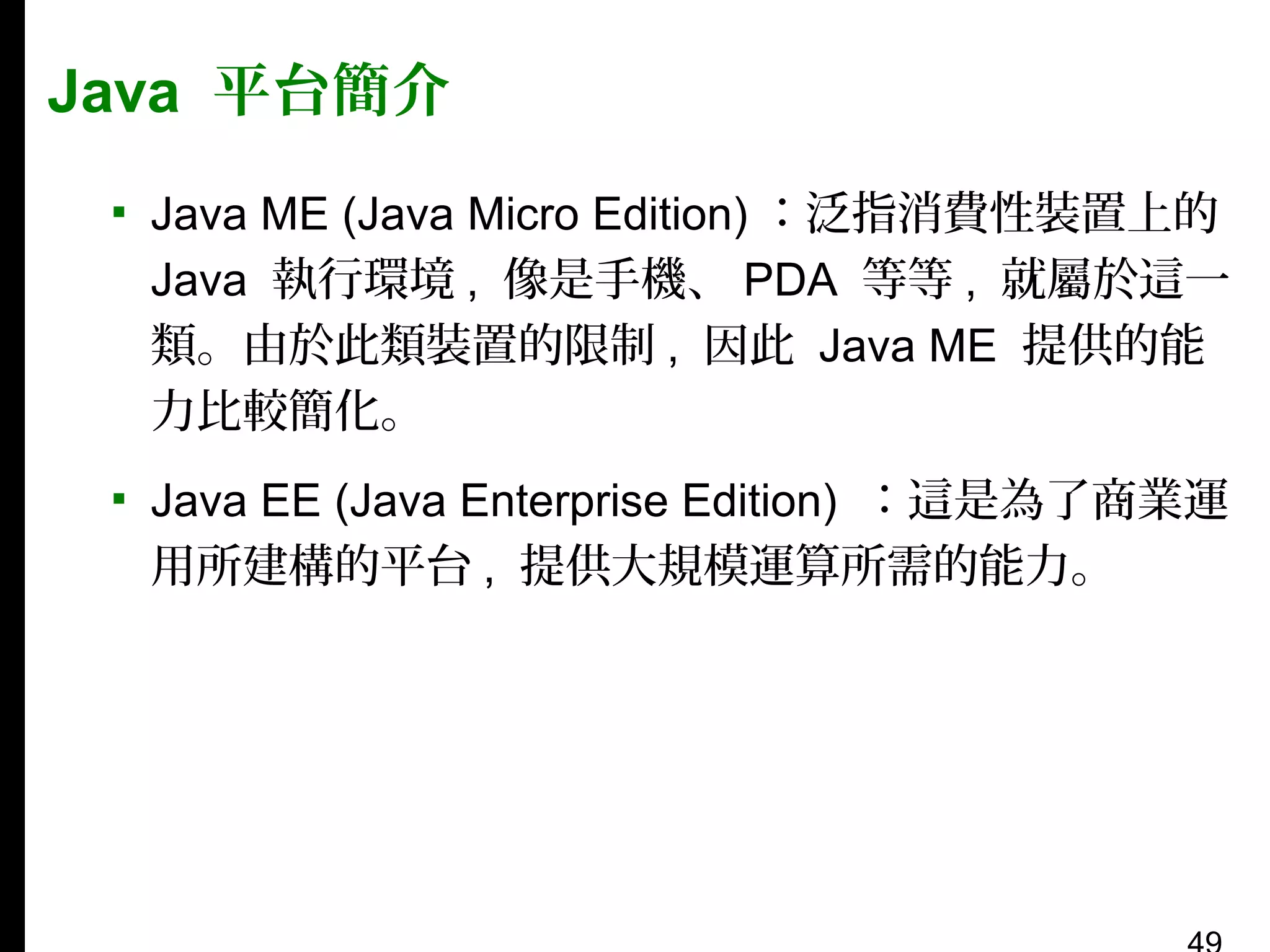 Java 平台簡介
▪ Java ME (Java Micro Edition) ：泛指消費性裝置上的
Java 執行環境 , 像是手機、 PDA 等等 , 就屬於這一
類。由於此類裝置的限制 , 因此 Java ME 提供的能
力比較簡化。
▪ Java EE (Java Enterprise Edition) ：這是為了商業運
用所建構的平台 , 提供大規模運算所需的能力。

 