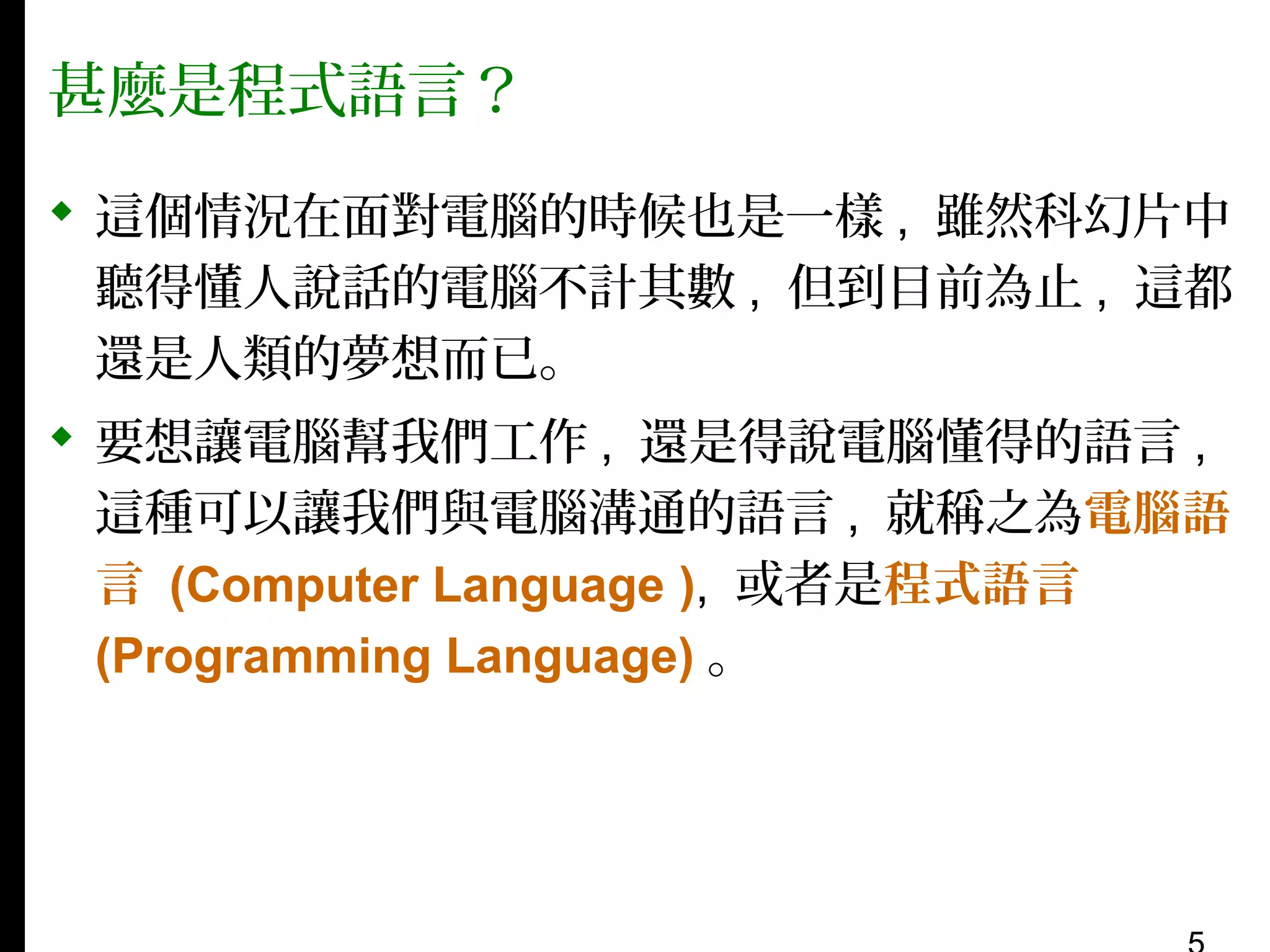甚麼是程式語言？
 這個情況在面對電腦的時候也是一樣 , 雖然科幻片中
聽得懂人說話的電腦不計其數 , 但到目前為止 , 這都
還是人類的夢想而已。
 要想讓電腦幫我們工作 , 還是得說電腦懂得的語言 ,
這種可以讓我們與電腦溝通的語言 , 就稱之為電腦語
言 (Computer Language ), 或者是程式語言
(Programming Language) 。

 