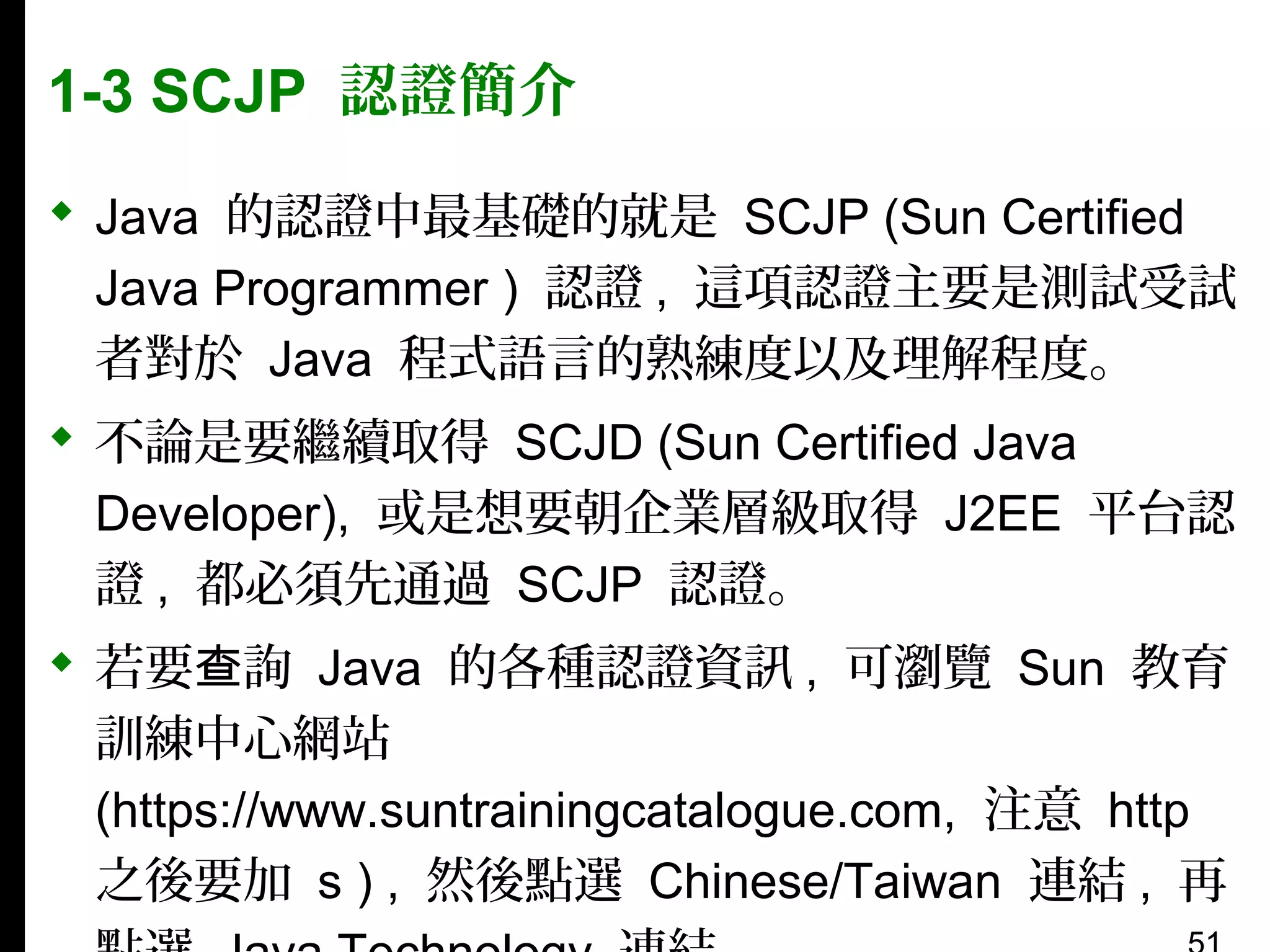 1-3 SCJP 認證簡介
 Java 的認證中最基礎的就是 SCJP (Sun Certified
Java Programmer ) 認證 , 這項認證主要是測試受試
者對於 Java 程式語言的熟練度以及理解程度。
 不論是要繼續取得 SCJD (Sun Certified Java
Developer), 或是想要朝企業層級取得 J2EE 平台認
證 , 都必須先通過 SCJP 認證。
 若要查詢 Java 的各種認證資訊 , 可瀏覽 Sun 教育
訓練中心網站
(https://www.suntrainingcatalogue.com, 注意 http
之後要加 s ) , 然後點選 Chinese/Taiwan 連結 , 再

 