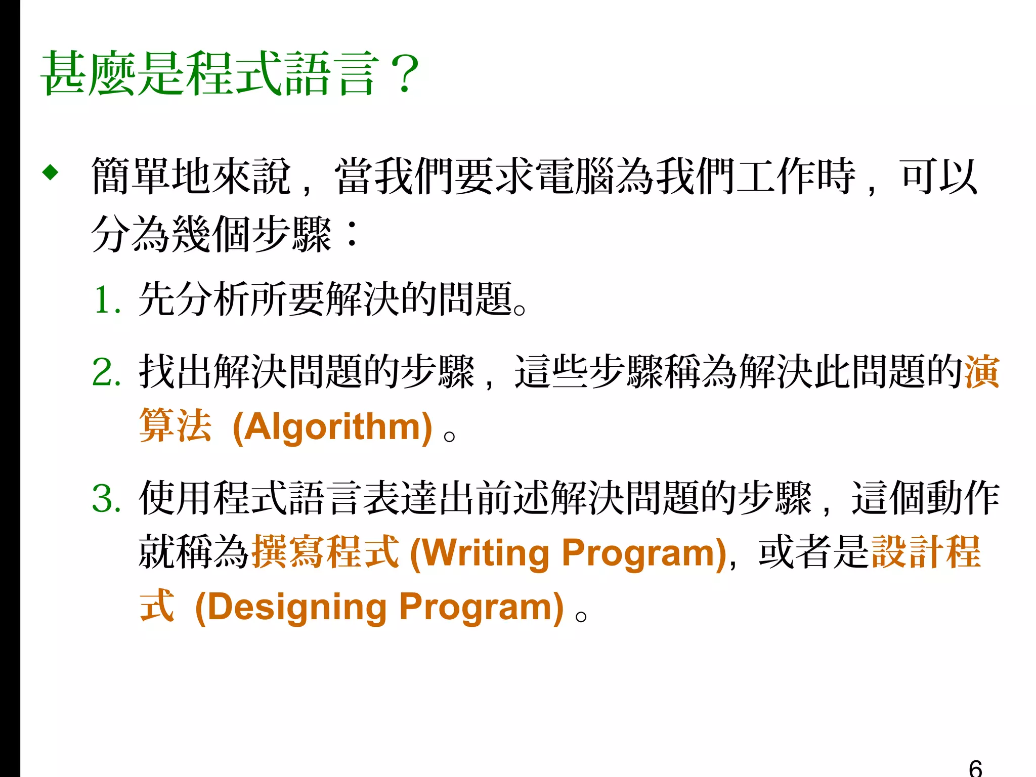 甚麼是程式語言？
 簡單地來說 , 當我們要求電腦為我們工作時 , 可以
分為幾個步驟：
1. 先分析所要解決的問題。
2. 找出解決問題的步驟 , 這些步驟稱為解決此問題的演
算法 (Algorithm) 。
3. 使用程式語言表達出前述解決問題的步驟 , 這個動作
就稱為撰寫程式 (Writing Program), 或者是設計程
式 (Designing Program) 。

 