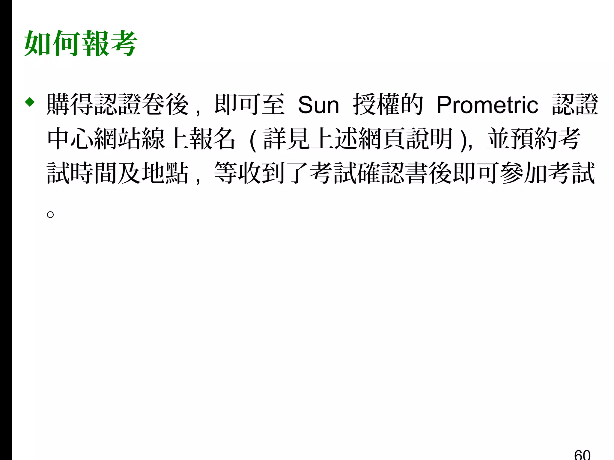如何報考
 購得認證卷後 , 即可至 Sun 授權的 Prometric 認證
中心網站線上報名 ( 詳見上述網頁說明 ), 並預約考
試時間及地點 , 等收到了考試確認書後即可參加考試
。

 