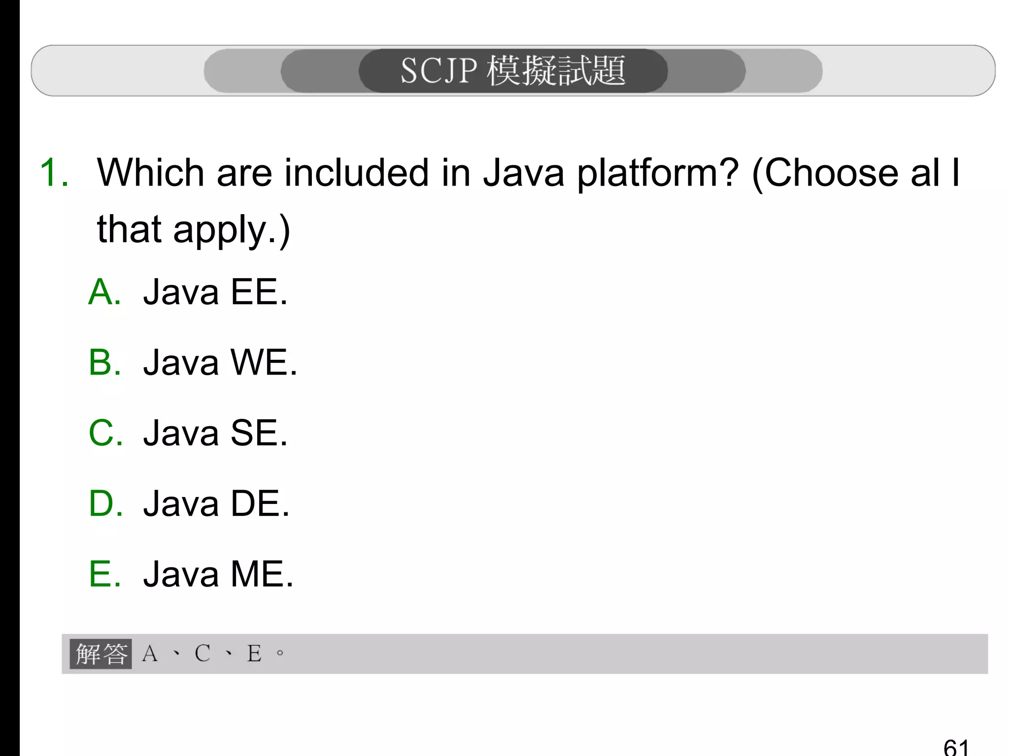 1. Which are included in Java platform? (Choose al l
that apply.)
A. Java EE.
B. Java WE.
C. Java SE.
D. Java DE.
E. Java ME.

 