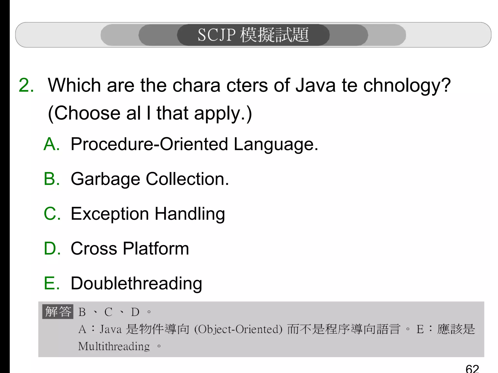 2. Which are the chara cters of Java te chnology?
(Choose al l that apply.)
A. Procedure-Oriented Language.
B. Garbage Collection.
C. Exception Handling
D. Cross Platform
E. Doublethreading

 