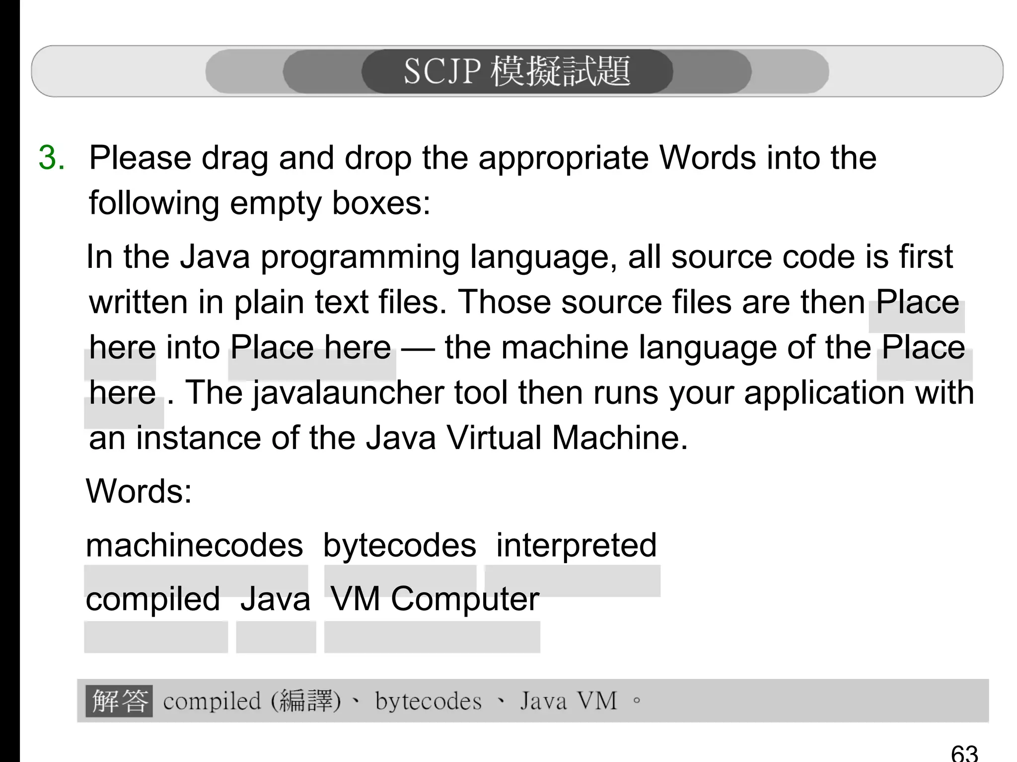 3. Please drag and drop the appropriate Words into the
following empty boxes:
In the Java programming language, all source code is first
written in plain text files. Those source files are then Place
here into Place here — the machine language of the Place
here . The javalauncher tool then runs your application with
an instance of the Java Virtual Machine.
Words:
machinecodes bytecodes interpreted
compiled Java VM Computer

 