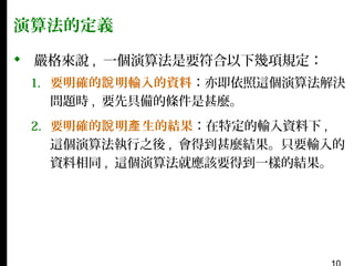 演算法的定義
 嚴格來說 , 一個演算法是要符合以下幾項規定：
1. 要明確的說 明輸入的資料：亦即依照這個演算法解決
問題時 , 要先具備的條件是甚麼。
2. 要明確的說 明產 生的結果：在特定的輸入資料下 ,
這個演算法執行之後 , 會得到甚麼結果。只要輸入的
資料相同 , 這個演算法就應該要得到一樣的結果。

 