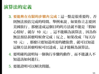 演算法的定義
3. 要能夠 在有限的步 驟內 完成：這一點是很重要的 , 否
則無法預估完成的時間。舉例來說 , 如果你立志要到
美國旅行 , 那麼達成這個目的的方法就不能是『假如
心情好 , 就存 10 元』 , 這不能稱為演算法 , 因為你
無法預估甚麼時候會完成；反之 , 如果改成『每天存
10 元』 , 那麼只要知道所需的總旅費 , 就可以知道
這個方法甚麼時候可以達成 , 這才能稱為演算法。
4. 要明確的說明每一個執行步驟的動作 , 而不能讓人不
知道該如何進行。
5. 要能證明可以解決問題。

 