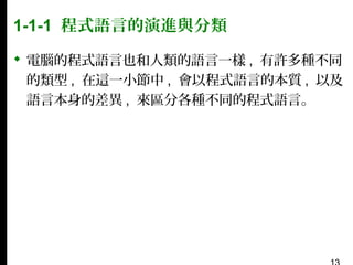 1-1-1 程式語言的演進與分類
 電腦的程式語言也和人類的語言一樣 , 有許多種不同
的類型 , 在這一小節中 , 會以程式語言的本質 , 以及
語言本身的差異 , 來區分各種不同的程式語言。

 