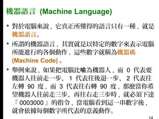機器語言 (Machine Language)
 對於電腦來說 , 它真正所懂得的語言只有一種 , 就是
機器語言。
 所謂的機器語言 , 其實就是以特定的數字來表示電腦
所能進行的各個動作 , 這些數字就稱為機器碼
(Machine Code) 。
 舉例來說 , 如果把電腦比喻為機器人 , 而 0 代表要
機器人往前走一步、 1 代表往後退一步、 2 代表往
左轉 90 度 , 而 3 代表往右轉 90 度 , 那麼當你希
望機器人往前走三步、再往右走三步時 , 就必須下達
『 0003000 』的指令 , 當電腦看到這一串數字後 ,
就會依據每個數字所代表的意義動作。

 