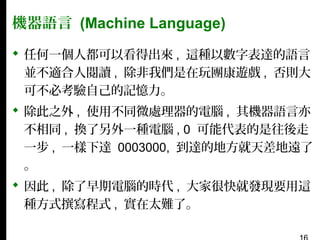 機器語言 (Machine Language)
 任何一個人都可以看得出來 , 這種以數字表達的語言
並不適合人閱讀 , 除非我們是在玩團康遊戲 , 否則大
可不必考驗自己的記憶力。
 除此之外 , 使用不同微處理器的電腦 , 其機器語言亦
不相同 , 換了另外一種電腦 , 0 可能代表的是往後走
一步 , 一樣下達 0003000, 到達的地方就天差地遠了
。
 因此 , 除了早期電腦的時代 , 大家很快就發現要用這
種方式撰寫程式 , 實在太難了。

 