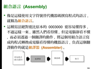 組合語言 (Assembly)
 像是這樣使用文字符號替代機器碼撰寫程式的語言 ,
就稱為組合語言。
 這種寫法絕對要比原本的 0003000 要容易懂得多 ,
不過這樣一來 , 雖然人們看得懂 , 但是電腦卻看不懂
, 而必須透過一個翻譯的動作 , 將這個用組合語言寫
成的程式轉換成電腦看得懂的機器語言 , 負責這個翻
譯動作的就是組譯器 (Assembler) 。

 