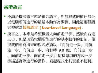 高階語言
 不論是機器語言還是組合語言 , 對於程式的描述都是
以電腦所能進行的最基本動作為步驟 , 因此這兩種語
言被稱為低階語言 ( Low-Level Language) 。
 換言之 , 本來是希望機器人向前走三步 , 然後向右走
三步 , 但是因為電腦所能進行的基本動作的限制 , 使
得我們所寫出來的程式必須以 『向前走一步、向前
走一步、向前走一步、向右轉 9 0 度、向前走一步
、向前走一步、向前走一步』 這樣繁瑣的方式一步
步描述實際進行的動作 , 寫起程式來其實並不便利。

 