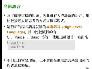 高階語言
 為了解決這樣的問題 , 因此就有人設計新的語言 , 用
比較接近人類思考的方式來撰寫程式。
 這種新的程式語言就稱為高階語言 (High-Level
Language), 其中比較流行的有
C 、 Pascal 、 Basic 等等 , 使用這種語言 , 寫出來
的程式就會像是：

 不但比較容易理解 , 也不會像是低階語言所寫出來的
程式那樣繁瑣。

 