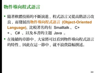 物件導向程式語言
 隨著軟體技術的不斷演進 , 程式語言又從高階語言改
良 , 而發展出物件導向程式語言 (Object-Oriented
Language), 比較著名的有 Smalltalk 、 C+
+ 、 C# 、以及本書的主題 Java 。
 在後續的章節中 , 大家將可以看到物件導向程式語言
的特性 , 因此在這一節中 , 就不浪費篇幅撰述。

 
