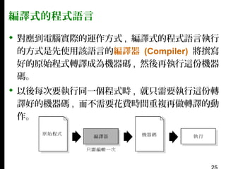 編譯式的程式語言
 對應到電腦實際的運作方式 , 編譯式的程式語言執行
的方式是先使用該語言的編譯器 (Compiler) 將撰寫
好的原始程式轉譯成為機器碼 , 然後再執行這份機器
碼。
 以後每次要執行同一個程式時 , 就只需要執行這份轉
譯好的機器碼 , 而不需要花費時間重複再做轉譯的動
作。

 