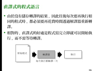 直譯式的程式語言
 由於沒有儲存轉譯的結果 , 因此往後每次要再執行相
同的程式時 , 都必須要再花費時間透過解譯器重新轉
譯。
 相對的 , 直譯式的好處是程式寫完立即就可以開始執
行 , 而不需等待轉譯。

 