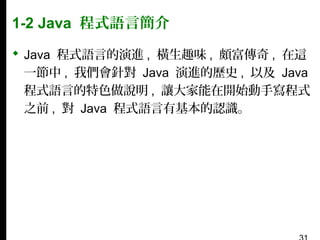 1-2 Java 程式語言簡介
 Java 程式語言的演進 , 橫生趣味 , 頗富傳奇 , 在這
一節中 , 我們會針對 Java 演進的歷史 , 以及 Java
程式語言的特色做說明 , 讓大家能在開始動手寫程式
之前 , 對 Java 程式語言有基本的認識。

 