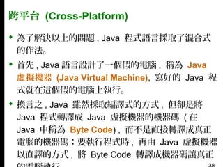 跨平台 (Cross-Platform)
 為了解決以上的問題 , Java 程式語言採取了混合式
的作法。
 首先 , Java 語言設計了一個假的電腦 , 稱為 Java
虛 擬機器 (Java Virtual Machine), 寫好的 Java 程
式就在這個假的電腦上執行。
 換言之 , Java 雖然採取編譯式的方式 , 但卻是將
Java 程式轉譯成 Java 虛擬機器的機器碼 ( 在
Java 中稱為 Byte Code) , 而不是直接轉譯成真正
電腦的機器碼；要執行程式時 , 再由 Java 虛擬機器
以直譯的方式 , 將 Byte Code 轉譯成機器碼讓真正

 