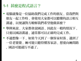 1-1 甚麼是程式語言？
 電腦就像是一位協助我們完成工作的朋友 , 當我們與
朋友一起工作時 , 會使用大家都可以聽懂的語言相互
溝通 , 以便讓對方瞭解我們希望他做甚麼？
 舉例來說 , 大家都會說國語 , 因此在一般的情況下 ,
只要以國語溝通 , 通常都可以正確的完成工作。
 不過想像一下 , 如果今天到了一個客家村落 , 遇到了
一位老婆婆 , 她可能只聽得懂客家語 , 想要向她問路
, 國語可能就行不通了。

 