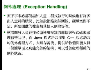 例外處理 (Exception Handling)
 天下事未必都能盡如人意 , 程式執行的時候也有許多
出人意料的狀況 , 比如說網路突然斷線、硬碟空間不
足、所要開啟的檔案被其他人刪除等等。
 軟體開發人員往往必須使用複雜的邏輯與程式碼來處
理這些狀況 , 而 Java 程式語言採集 C++ 程式語言
的例外處理方式 , 去蕪存菁後 , 提供給軟體開發人員
一個簡單而又功能完善的架構 , 可以妥善處理種種的
例外狀況。

 