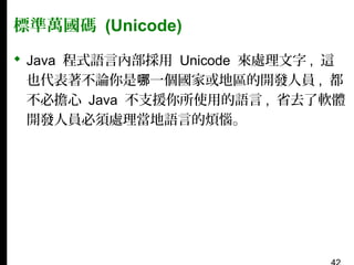 標準萬國碼 (Unicode)
 Java 程式語言內部採用 Unicode 來處理文字 , 這
也代表著不論你是哪一個國家或地區的開發人員 , 都
不必擔心 Java 不支援你所使用的語言 , 省去了軟體
開發人員必須處理當地語言的煩惱。

 