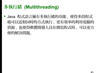 多執行緒 (Multithreading)
 Java 程式語言擁有多執行緒的功能 , 使得多段程式
碼可以近似同時的方式執行 , 更有效率的利用電腦的
資源 , 也使得軟體開發人員在撰寫程式時 , 可以更方
便的解決問題。

 