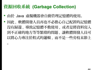 資源回收系統 (Garbage Collection)
 由於 Java 虛擬機器會自動管理記憶體的使用。
 因此 , 軟體開發人員再也不必擔心自己配置的記憶體
沒有歸還 , 導致記憶體不敷使用 , 或者是將資料寫入
到不正確的地方等等繁瑣的問題 , 讓軟體開發人員可
以將心力專注於程式的邏輯 , 而不是一些旁枝末節上
。

 