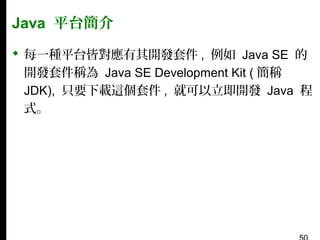 Java 平台簡介
 每一種平台皆對應有其開發套件 , 例如 Java SE 的
開發套件稱為 Java SE Development Kit ( 簡稱
JDK), 只要下載這個套件 , 就可以立即開發 Java 程
式。

 