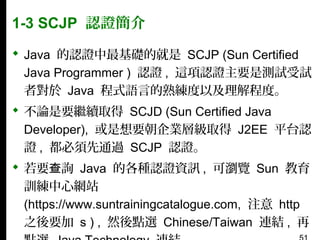 1-3 SCJP 認證簡介
 Java 的認證中最基礎的就是 SCJP (Sun Certified
Java Programmer ) 認證 , 這項認證主要是測試受試
者對於 Java 程式語言的熟練度以及理解程度。
 不論是要繼續取得 SCJD (Sun Certified Java
Developer), 或是想要朝企業層級取得 J2EE 平台認
證 , 都必須先通過 SCJP 認證。
 若要查詢 Java 的各種認證資訊 , 可瀏覽 Sun 教育
訓練中心網站
(https://www.suntrainingcatalogue.com, 注意 http
之後要加 s ) , 然後點選 Chinese/Taiwan 連結 , 再

 